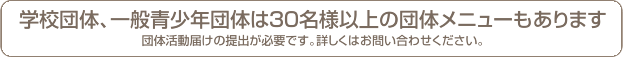 学校団体、一般青少年団体は30名様以上の団体メニューもあります。団体活動届けの提出が必要です。詳しくはお問い合わせください。